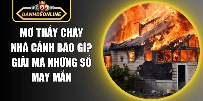 Mơ Thấy Cháy Nhà Cảnh Báo Gì? Giải Mã Những Số May Mắn